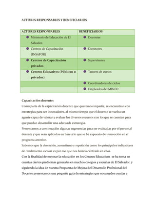 ACTORES RESPONSABLES Y BENEFICIARIOS


ACTORES RESPONSABLES                       BENEFICIARIOS
      Ministerio de Educación de El               Docentes
      Salvador.
      Centros de Capacitación                     Directores
      (INSAFOR)
      Centros de Capacitación                     Supervisores
      privados
      Centros Educativos (Públicos o              Tutores de cursos
      privados)
                                                  Coordinadores de ciclos
                                                  Empleados del MINED


Capacitación docente:
Como parte de la capacitación docente que queremos impartir, se encuentran con
estrategias para ser innovadores, al mismo tiempo que el docente se vuelva un
agente capaz de valorar y evaluar los diversos recursos con los que se cuentan para
que puedan desarrollar una adecuada estrategia.
Presentamos a continuación algunas sugerencias para ser evaluadas por el personal
docente y que sean aplicadas en base a lo que se ha expuesto de innovación en el
programa anterior.
Sabemos que la deserción, ausentismo y repetición como los principales indicadores
de rendimiento escolar es por eso que nos hemos centrado en ellos.
Con la finalidad de mejorar la educación en los Centros Educativos se ha toma en
cuentas ciertos problemas generales en muchos colegios y escuelas de El Salvador, y
siguiendo la idea de nuestra Propuesta de Mejora del Desarrollo Profesional del
Docente presentamos una pequeña guía de estrategias que nos pueden ayudar a
 