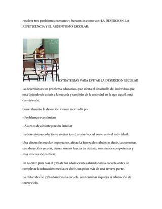 resolver tres problemas comunes y frecuentes como son: LA DESERCION, LA
REPETICENCIA Y EL AUSENTISMO ESCOLAR.




                             ESTRATEGIAS PARA EVITAR LA DESERCION ESCOLAR

La deserción es un problema educativo, que afecta el desarrollo del individuo que
está dejando de asistir a la escuela y también de la sociedad en la que aquél, está
conviviendo.

Generalmente la deserción vienen motivada por:

- Problemas económicos

- Asuntos de desintegración familiar

La deserción escolar tiene efectos tanto a nivel social como a nivel individual.

Una deserción escolar importante, afecta la fuerza de trabajo; es decir, las personas
con deserción escolar, tienen menor fuerza de trabajo, son menos competentes y
más difíciles de caliﬁcar,

En nuestro país casi el 37% de los adolescentes abandonan la escuela antes de
completar la educación media, es decir, un poco más de una tercera parte.

La mitad de ese 37% abandona la escuela, sin terminar siquiera la educación de
tercer ciclo.
 