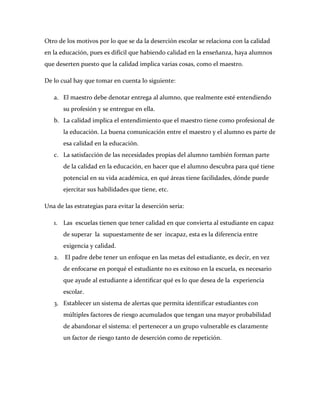 Otro de los motivos por lo que se da la deserción escolar se relaciona con la calidad
en la educación, pues es difícil que habiendo calidad en la enseñanza, haya alumnos
que deserten puesto que la calidad implica varias cosas, como el maestro.

De lo cual hay que tomar en cuenta lo siguiente:

   a. El maestro debe denotar entrega al alumno, que realmente esté entendiendo
        su profesión y se entregue en ella.
   b. La calidad implica el entendimiento que el maestro tiene como profesional de
        la educación. La buena comunicación entre el maestro y el alumno es parte de
        esa calidad en la educación.
   c. La satisfacción de las necesidades propias del alumno también forman parte
        de la calidad en la educación, en hacer que el alumno descubra para qué tiene
        potencial en su vida académica, en qué áreas tiene facilidades, dónde puede
        ejercitar sus habilidades que tiene, etc.

Una de las estrategias para evitar la deserción seria:

   1. Las escuelas tienen que tener calidad en que convierta al estudiante en capaz
        de superar la supuestamente de ser incapaz, esta es la diferencia entre
        exigencia y calidad.
   2.   El padre debe tener un enfoque en las metas del estudiante, es decir, en vez
        de enfocarse en porqué el estudiante no es exitoso en la escuela, es necesario
        que ayude al estudiante a identiﬁcar qué es lo que desea de la experiencia
        escolar.
   3. Establecer un sistema de alertas que permita identificar estudiantes con
        múltiples factores de riesgo acumulados que tengan una mayor probabilidad
        de abandonar el sistema: el pertenecer a un grupo vulnerable es claramente
        un factor de riesgo tanto de deserción como de repetición.
 