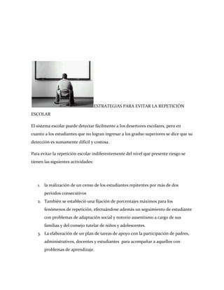 ESTRATEGIAS PARA EVITAR LA REPETICIÓN
ESCOLAR

El sistema escolar puede detectar fácilmente a los desertores escolares, pero en
cuanto a los estudiantes que no logran ingresar a los gradso superiores se dice que su
detección es sumamente difícil y costosa.

Para evitar la repetición escolar indiferentemente del nivel que presente riesgo se
tienen las siguientes actividades:




   1. la realización de un censo de los estudiantes repitentes por más de dos
       períodos consecutivos
   2. También se estableció una fijación de porcentajes máximos para los
       fenómenos de repetición, efectuándose además un seguimiento de estudiante
       con problemas de adaptación social y notorio ausentismo a cargo de sus
       familias y del consejo tutelar de niños y adolescentes.
   3. La elaboración de un plan de tareas de apoyo con la participación de padres,
       administrativos, docentes y estudiantes para acompañar a aquellos con
       problemas de aprendizaje.
 