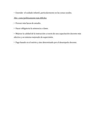 • Extender el cuidado infantil, particularmente en las zonas rurales.

Alto costo/políticamente más difíciles

• Proveer más becas de estudio.

• Hacer obligatoria la asistencia a clases.

• Mejorar la calidad de la instrucción a través de una capacitación docente más
efectiva y un sistema mejorado de supervisión.

• Pago basado en el mérito y éste determinado por el desempeño docente.
 