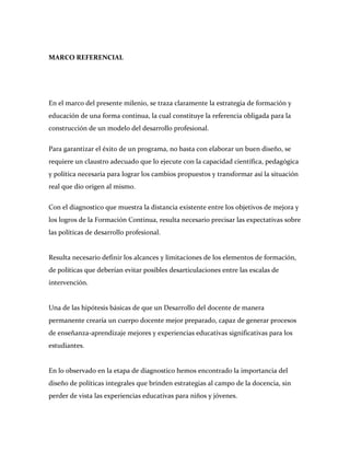 MARCO REFERENCIAL




En el marco del presente milenio, se traza claramente la estrategia de formación y
educación de una forma continua, la cual constituye la referencia obligada para la
construcción de un modelo del desarrollo profesional.


Para garantizar el éxito de un programa, no basta con elaborar un buen diseño, se
requiere un claustro adecuado que lo ejecute con la capacidad científica, pedagógica
y política necesaria para lograr los cambios propuestos y transformar así la situación
real que dio origen al mismo.


Con el diagnostico que muestra la distancia existente entre los objetivos de mejora y
los logros de la Formación Continua, resulta necesario precisar las expectativas sobre
las políticas de desarrollo profesional.


Resulta necesario definir los alcances y limitaciones de los elementos de formación,
de políticas que deberían evitar posibles desarticulaciones entre las escalas de
intervención.


Una de las hipótesis básicas de que un Desarrollo del docente de manera
permanente crearía un cuerpo docente mejor preparado, capaz de generar procesos
de enseñanza-aprendizaje mejores y experiencias educativas significativas para los
estudiantes.


En lo observado en la etapa de diagnostico hemos encontrado la importancia del
diseño de políticas integrales que brinden estrategias al campo de la docencia, sin
perder de vista las experiencias educativas para niños y jóvenes.
 