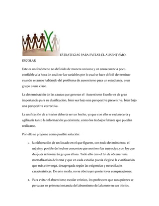 ESTRATEGIAS PARA EVITAR EL AUSENTISMO
ESCOLAR

Este es un fenómeno no definido de manera univoca y en consecuencia poco
confiable a la hora de analizar las variables por lo cual se hace difícil determinar
cuando estamos hablando del problema de ausentismo para un estudiante, o un
grupo o una clase.

La determinación de las causas que generan el Ausentismo Escolar es de gran
importancia para su clasificación, bien sea bajo una perspectiva preventiva, bien bajo
una perspectiva correctiva.

La unificación de criterios debería ser un hecho, ya que con ello se esclarecería y
agilizaría tanto la información ya existente, como los trabajos futuros que puedan
realizarse.

Por ello se propone como posible solución:

    1. la elaboración de un listado en el que figuren, con todo detenimiento, el
        máximo posible de hechos concretos que motiven las ausencias, con los que
        después se formarán grupos afines. Todo ello con el fin de obtener una
        normalización del tema y que en cada estudio pueda elegirse la clasificación
        que más convenga, desagregada según las exigencias y necesidades
        características. De este modo, no se obstruyen posteriores comparaciones.

    2. Para evitar el absentismo escolar crónico, los profesores que son quienes se
        percatan en primera instancia del absentismo del alumno en sus inicios,
 