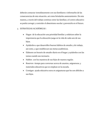 deberán contactar inmediatamente con sus familiares e informarles de las
  consecuencias de esta situación, así como brindarles asesoramiento. De esta
  manera, a través del trabajo continuo entre las familias y el centro educativo
  se podrá corregir y controlar el absentismo escolar y prevenirlo en el futuro.

3. ESTRATEGIAS ACADÉMICAS :


         Hagan de la educación una prioridad familiar y enfaticen sobre la
         importancia que la educación juega en la vida de cada uno de sus
         hijos.
         Ayúdenlos a que desarrollen buenos hábitos de estudio y de trabajo,
         así como, a que establezcan sus metas académicas.
         Elaboren un horario de estudio diario en el hogar y ayúdenlos con las
         tareas cuando sea necesario.
         Hablen con los maestros de sus hijos de manera regular.
         Reserven tiempo para conversar acerca de asuntos, asignaturas, y
         materiales educativos que se emplean en la escuela.
         Consigan ayuda educativa extra en asignaturas que les son difíciles a
         sus hijos.
 