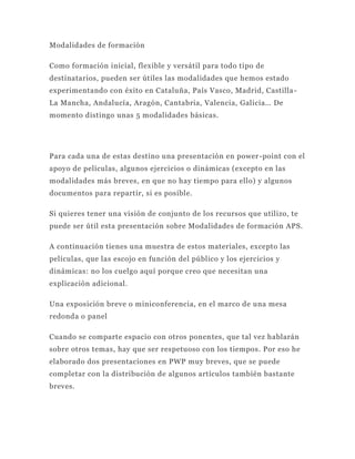 Modalidades de formación

Como formación inicial, flexible y versátil para todo tipo de
destinatarios, pueden ser útiles las modalidades que hemos estado
experimentando con éxito en Cataluña, País Vasco, Madrid, Castilla -
La Mancha, Andalucía, Aragón, Cantabria, Valencia, Galicia… De
momento distingo unas 5 modalidades básicas.




Para cada una de estas destino una presentación en power -point con el
apoyo de películas, algunos ejercicios o dinámicas (excepto en las
modalidades más breves, en que no hay tiempo para ello) y algunos
documentos para repartir, si es posible.

Si quieres tener una visión de conjunto de los recursos que utilizo, te
puede ser útil esta presentación sobre Modalidades de formación APS.

A continuación tienes una muestra de estos materiales, excepto las
películas, que las escojo en función del público y los ejercicios y
dinámicas: no los cuelgo aquí porque creo que necesitan una
explicación adicional.

Una exposición breve o miniconferencia, en el marco de una mesa
redonda o panel

Cuando se comparte espacio con otros ponen tes, que tal vez hablarán
sobre otros temas, hay que ser respetuoso con los tiempos. Por eso he
elaborado dos presentaciones en PWP muy breves, que se puede
completar con la distribución de algunos artículos también bastante
breves.
 