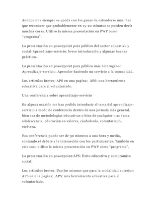 Aunque una siempre se queda con las ganas de extenderse más, hay
que reconocer que probablemente en 15 -20 minutos se pueden decir
muchas cosas. Utilizo la misma presentación en PWP como
“programa”.

La presentación en powerpoint para público del sector educativo y
social:Aprendizaje-servicio: breve introducción y algunas buenas
prácticas.

La presentación en powerpoint para público más heterogéneo:
Aprendizaje-servicio. Aprender haciendo un servicio a la comunidad.

Los artículos breves: APS en una pagina; APS: una herramienta
educativa para el voluntariado.

Una conferencia sobre aprendizaje-servicio

En alguna ocasión me han pedido introducir el tema del aprendizaje -
servicio a modo de conferencia dentro de una jornada más general,
bien sea de metodologías educativas o bien de cualqu ier otro tema:
adolescencia, educación en valores, ciudadanía, voluntariado,
etcétera.

Esa conferencia puede ser de 30 minutos a una hora y media,
contando el debate y la interacción con los participantes. También en
este caso utilizo la misma presentación en PWP como “programa”.

La presentación en powerpoint:APS: Éxito educativo y compromiso
social.

Los artículos breves: Uso los mismos que para la modalidad anterior:
APS en una pagina; APS: una herramienta educativa para el
voluntariado.
 
