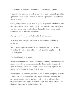 Una sesión o taller de una mañana o una tarde (de 2 a 5 horas)

Otras veces la demanda es incluir una sesión más o menos larga sobre
aprendizaje-servicio en el marco de un curso que aborda otros temas
más generales.

O bien, simplemente lo que pasa es que se dispone de e ste tiempo para
una sesión única, lo cual permite ya aplicar una dinámica más activa
que la de una conferencia ilustrada. Pongo los ejemplos de lo más
frecuente, que es un taller de 3 horas.

El programa: Propuesta de Taller APS de 3 horas 2011

La presentación en PWP: APS: Educación para una ciudadanía
solidaria.

Los artículos: Aprendizaje-servicio y entidades sociales; APS en
Holanda ; El derecho a ser educado en la generosidad; Tríptico del
APS en España.

Una jornada de 8 0 10 horas

Siempre que es posible, resulta muy positivo montar una jornada para
reunir a los actores educativos y sociales de un territorio concreto,
aportar los conceptos clave del aprendizaje -servicio y explorar sus
posibilidades de desarrollo en el territorio.

Puede ser de dos mañanas, dos tardes o bien un día completo, mañana
y tarde. Cuando se dispone de este tiempo, es bueno combinar las
aclaraciones conceptuales (primera sesión) con el intercambio de
experiencias locales (segunda sesión). La primera sesión coincide en
planteamientos con la modalidad anterior.
 