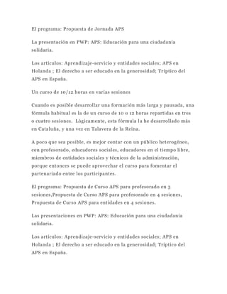 El programa: Propuesta de Jornada APS

La presentación en PWP: APS: Educación para una ciudadanía
solidaria.

Los artículos: Aprendizaje-servicio y entidades sociales; APS en
Holanda ; El derecho a ser educado en la generosidad; Tr íptico del
APS en España.

Un curso de 10/12 horas en varias sesiones

Cuando es posible desarrollar una formación más larga y pausada, una
fórmula habitual es la de un curso de 10 o 12 horas repartidas en tres
o cuatro sesiones. Lógicamente, esta fórmula l a he desarrollado más
en Cataluña, y una vez en Talavera de la Reina.

A poco que sea posible, es mejor contar con un público heterogéneo,
con profesorado, educadores sociales, educadores en el tiempo libre,
miembros de entidades sociales y técnicos de la a dministración,
porque entonces se puede aprovechar el curso para fomentar el
partenariado entre los participantes.

El programa: Propuesta de Curso APS para profesorado en 3
sesiones,Propuesta de Curso APS para profesorado en 4 sesiones,
Propuesta de Curso APS para entidades en 4 sesiones.

Las presentaciones en PWP: APS: Educación para una ciudadanía
solidaria.

Los artículos: Aprendizaje-servicio y entidades sociales; APS en
Holanda ; El derecho a ser educado en la generosidad; Tríptico del
APS en España.
 