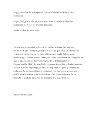 http://roserbatlle.net/aprendizaje-servicio/modalidades-de-
formacion/

http://blog.pucp.edu.pe/item/408/nuevas -modalidades-de-
formacion-por-jose-rodriguez-gonzalez

Modalidades de formación




Formación presencial, a distancia, online o mixta. No hay una
modalidad que se imponga frente a otra, ya que cada una tiene sus
ventajas e inconvenientes, dependiendo del perfil del alumno,
metodología, contenido del curso, etc. Pero lo que resulta innegable es
que la aportación de las Tecnologías de la Información y
Comunicación (TIC) ha ampliado la oferta formativa y flexibilizado su
acceso. En este reportaje, además de exponer los pros y contras de
cada una de las modalidades, contamos con la experiencia de un
profesional que continúa formándose y los conocimientos de un
docente vinculado al sector de atención a la dependencia.




Redacción Balance
 