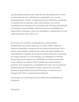 Las principales premisas que harán que nos decidamos por un curso
en detrimento de otro, además de su modalidad, son su coste,
desplazamientos, horario, actualización de los materiales, contenidos
y excelencia de los docentes, entre otros factores. Las nuevas
Tecnologías de la Información y Comunicación (TIC) han flexibilizado
la formación y han facilitado el diseño de nuevas modalidades de
impartición e-learning, a través de simuladores, comunicación en red,
videoconferencia, chat, foros, etc.




En el sector de atención a la dependencia existen perfiles
profesionales que pueden optar por un curso online, porque las
materias impartidas no requiere de una interacción persona l. Es el
caso de, por ejemplo, un director de centro que desee ampliar sus
conocimientos en gestión de personal, recursos humanos, prevención
de riesgos laborales, etc. Sin embargo, un trabajador de atención
directa que quiera mejorar sus habilidades en ca mbios posturales,
curas o higiene necesitará recibir también clases presenciales y
prácticas. Por consiguiente, la modalidad del curso será un elemento
fundamental que determinará el éxito o fracaso de una acción
formativa, dependiendo del perfil del alumn o, su destreza en el
manejo de las TIC y su pretensión profesional.

Conozcamos las características de las diferentes modalidades de
formación.




Presencial
 
