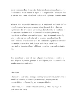 Los alumnos reciben el material didáctico al comienzo del curso, que
suele constar de un manual dirigido al autoaprendizaje con ejercicios
prácticos, un CD con contenidos interactivos y pruebas de evaluación.




Además, esta modalidad suele facilitar al alumno un tutor que atiende
consultas, resuelve dudas, propone ejercicios prácticos y hace un
seguimiento del proceso de aprendizaje. Para facilitar el feedback, se
contemplan diferentes vías de comunicación entre profesor y
estudiante: teléfono, correo electrónico y web. Y como elemento de
apoyo, estos cursos suelen incluir el acceso a un aula virtual de
formación que pone a disposición del alumno los siguientes servicio s:
contenidos interactivos multimedia, biblioteca, archivador
electrónico, foros de debate, tablón de anuncios, correo electrónico,
etc.




Esta modalidad es muy útil para adquirir conocimientos técnicos o
para mejorar la gestión, pero no es aconsejable para el desarrollo de
habilidades sociosanitarias.




• Ventajas

- Los cursos a distancia no requieren la presencia física del alumno en
una clase o centro de formación tradicional, lo que permite
compatibilizar su formación con otras actividades.

- El alumno puede establecer sus horarios, el ritmo y el lugar de
realización del curso.
 