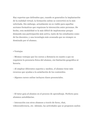 Hay expertos que defienden que, cuando se generalice la implan tación
de la realidad virtual, la formación online se convertirá en la más
solicitada. Sin embargo, actualmente no es viable para aquellas
acciones formativas que requieran la interacción entre personas. De
hecho, esta modalidad es la más difícil de implem entar porque
demanda una participación más activa, tanto de los estudiantes como
de los docentes, y una tecnología más avanzada que no siempre es
dominada por el alumno.




• Ventajas

- Mismas ventajas que los cursos a distancia en cuanto a que no
requieren la presencia física del alumno, sin limitación geográfica ni
horaria.

- Al emplear diferentes soportes y medios, el alumno tiene más
recursos que ayudan a la asimilación de los contenidos.

- Algunos cursos online incluyen clases presenciales.




- El tutor guía al alumno en el proceso de aprendizaje. Perfecto para
alumnos autodidactas.

- Interacción con otros alumnos a través de foros, chat,
videoconferencia, etc. Además, las actividades que se proponen suelen
 