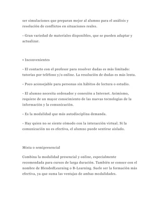 ser simulaciones que preparan mejor al alumno para el análisis y
resolución de conflictos en situaciones reales.

- Gran variedad de materiales disponibles, que se pueden adaptar y
actualizar.




• Inconvenientes

- El contacto con el profesor para resolver dudas es más limitado:
tutorías por teléfono y/o online. La resolución de dudas es más lenta.

- Poco aconsejable para personas sin hábitos de lectura o estudio.

- El alumno necesita ordenador y conexión a Internet. Asimismo,
requiere de un mayor conocim iento de las nuevas tecnologías de la
información y la comunicación.

- Es la modalidad que más autodisciplina demanda.

- Hay quien no se siente cómodo con la interacción virtual. Si la
comunicación no es efectiva, el alumno puede sentirse aislado.




Mixta o semipresencial

Combina la modalidad presencial y online, especialmente
recomendada para cursos de larga duración. También se conoce con el
nombre de BlendedLearning o B-Learning. Suele ser la formación más
efectiva, ya que suma las ventajas de ambas mo dalidades.
 