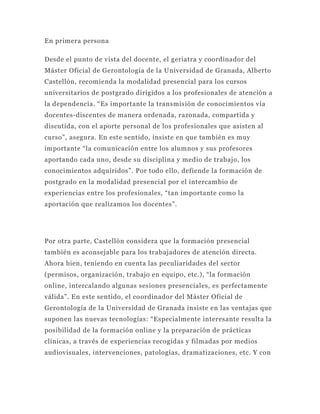 En primera persona

Desde el punto de vista del docente, el geriatra y coordinador del
Máster Oficial de Gerontología de la Universidad de Granada, Alberto
Castellón, recomienda la modalidad presencial para los cursos
universitarios de postgrado dirigidos a los profesionales de atención a
la dependencia. “Es importante la transmisión de conocimientos vía
docentes-discentes de manera ordenada, razonada, compartida y
discutida, con el aporte personal de los profesionales que asisten al
curso”, asegura. En este sentido, insiste en que también es muy
importante “la comunicación entre los alumnos y sus profesores
aportando cada uno, desde su disciplina y medio de trabajo, los
conocimientos adquiridos”. Por todo ello, defiende la formación de
postgrado en la modalidad presencial por el intercambio de
experiencias entre los profesionales, “tan importante como la
aportación que realizamos los docentes”.




Por otra parte, Castellón considera que la formación presencial
también es aconsejable para los trabajadores de atención directa.
Ahora bien, teniendo en cuenta las peculiaridades del sector
(permisos, organización, trabajo en equipo, etc.), “la formación
online, intercalando algunas sesiones presenciales, es perfectamente
válida”. En este sentido, el coordinador del Máster Oficial de
Gerontología de la Universidad de Granada insiste en las ventajas que
suponen las nuevas tecnologías: “Especialmente interesante resulta la
posibilidad de la formación online y la preparación de prácticas
clínicas, a través de experiencias recogidas y filmadas por medios
audiovisuales, intervenciones, patologías, dramatizaciones, etc. Y con
 