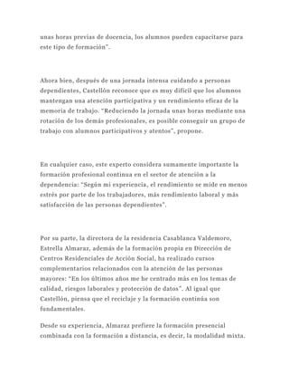 unas horas previas de docencia, los alumnos pueden capacitarse para
este tipo de formación”.




Ahora bien, después de una jornada intensa cuidando a personas
dependientes, Castellón reconoce que es muy difícil que los alumnos
mantengan una atención participativa y un rendimiento eficaz de la
memoria de trabajo. “Reduciendo la jornada unas horas mediante una
rotación de los demás profesional es, es posible conseguir un grupo de
trabajo con alumnos participativos y atentos”, propone.




En cualquier caso, este experto considera sumamente importante la
formación profesional continua en el sector de atención a la
dependencia: “Según mi experiencia , el rendimiento se mide en menos
estrés por parte de los trabajadores, más rendimiento laboral y más
satisfacción de las personas dependientes”.




Por su parte, la directora de la residencia Casablanca Valdemoro,
Estrella Almaraz, además de la formación p ropia en Dirección de
Centros Residenciales de Acción Social, ha realizado cursos
complementarios relacionados con la atención de las personas
mayores: “En los últimos años me he centrado más en los temas de
calidad, riesgos laborales y protección de datos ”. Al igual que
Castellón, piensa que el reciclaje y la formación continúa son
fundamentales.

Desde su experiencia, Almaraz prefiere la formación presencial
combinada con la formación a distancia, es decir, la modalidad mixta.
 