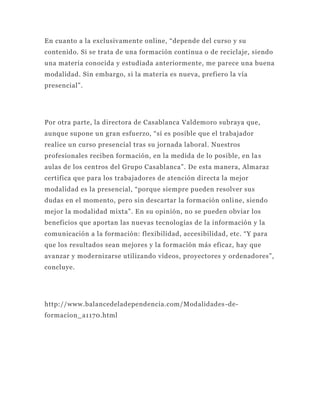 En cuanto a la exclusivamente online, “depende del curso y su
contenido. Si se trata de una formación continua o de reciclaje, siendo
una materia conocida y estudiada anteriormente, me parece una buena
modalidad. Sin embargo, si la materia es nueva, prefiero la vía
presencial”.




Por otra parte, la directora de Casablanca Valdemoro subraya que,
aunque supone un gran esfuerzo, “sí es posible que el trabajador
realice un curso presencial tras su jornada laboral. Nuestros
profesionales reciben formación, en la medida de lo posible, en la s
aulas de los centros del Grupo Casablanca”. De esta manera, Almaraz
certifica que para los trabajadores de atención directa la mejor
modalidad es la presencial, “porque siempre pueden resolver sus
dudas en el momento, pero sin descartar la formación onli ne, siendo
mejor la modalidad mixta”. En su opinión, no se pueden obviar los
beneficios que aportan las nuevas tecnologías de la información y la
comunicación a la formación: flexibilidad, accesibilidad, etc. “Y para
que los resultados sean mejores y la fo rmación más eficaz, hay que
avanzar y modernizarse utilizando vídeos, proyectores y ordenadores”,
concluye.




http://www.balancedeladependencia.com/Modalidades -de-
formacion_a1170.html
 