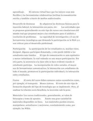 aprendizaje.     El entorno virtual hace que los tutores sean más
flexibles y las herramientas colaborativas facilitan la comunicación
escrita y también a través de medios audiovisuales.

Desarrollo de destrezas      Se adquieren las destrezas básicas para la
inserción laboral, la interacción con pares, etc.     Las actividades que
se proponen generalmente en este tipo de cursos son simulaciones del
mundo real que preparan mejor a los estudiantes para el análisis y
resolución de problemas.     La capacidad de investigación y el uso de
herramientas tecnológicas que demanda la participación en la Web 2.0
son críticas para el desarrollo profesional.

Participación    La participación de los estudiantes es, muchas veces,
desigual. Algunos participan demasiado, y esto puede inhibir a los
estudiantes más tímidos.     El tipo de comunicación es más equitativo
y menos intimidante, lo cual redunda en una mayor participación. Por
otra parte, la asistencia a la clase sólo se hace evidente cuando el
estudiante participa.   La incorporación de redes sociales, el mayor
uso de herramientas comunicativas, la interacción con estudiantes de
todo el mundo, promueven la participación individual y la i nteracción
entre estudiantes.

Costos     Al costo del curso deben sumarse costos secundarios como,
por ejemplo, el transporte. Menos costosa.     El costo de este tipo de
formación depende del tipo de tecnología que se implemente. Pero, al
analizar la relación costo-beneficio, la inversión vale la pena.

Materiales Los cursos tradicionales, generalmente, se valen de
fotocopias y toma de apuntes.      Existe una gran variedad de
materiales disponibles en línea.   Los materiales pueden crearse,
manipularse, actualizarse y mejorarse, constantemente como, por
ejemplo, las Wikis.
 
