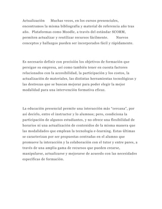 Actualización    Muchas veces, en los cursos presenciales,
encontramos la misma bibliografía y material de referencia año tras
año. Plataformas como Moodle, a través del estándar SCORM,
permiten actualizar y reutilizar recursos fácilmente.      Nuevos
conceptos y hallazgos pueden ser incorporados fácil y rápidamente.




Es necesario definir con precisión los objetivos de formación que
persigue su empresa, así como también tener en cuenta factores
relacionados con la accesibilidad, la participación y los costos, la
actualización de materiales, las distintas herramientas tecnológicas y
las destrezas que se buscan mejorar para poder elegir la mejor
modalidad para una intervención formativa eficaz.




La educación presencial permite una interacción más “cercana”, por
así decirlo, entre el instructor y lo alumnos; pero, condiciona la
participación de algunos estudiantes, y no ofrece una flexibilidad de
horarios ni una actualización de contenidos de la misma manera que
las modalidades que emplean la tecnología e-learning. Estas últimas
se caracterizan por ser propuestas centradas en el alumno que
promueve la interacción y la colaboración con el tutor y entre pares, a
través de una amplia gama de recursos que pueden crearse,
manipularse, actualizarse y mejorarse de acuerdo con las necesidades
específicas de formación.
 
