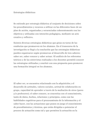 Estrategias didácticas




Se entiende por estrategia didáctica al conjunto de decisiones sobre
los procedimientos y recursos a utilizar en las diferentes fases de un
plan de acción, organizadas y secuenciadas coherentemente con los
objetivos y utilizadas con intención pedagógica, mediante un acto
creativo y reflexivo.

Existen diversas estrategias didácticas que giran en torno de las
conductas que promueven en los alumnos. En el transcurso de la
investigación se llegó a la conclusión que las estrategias didácticas
pueden organizarse según promuevan al desarrollo de tres saberes:
saber ser, saber conocer y saber actuar. El análisis de los referentes
teóricos y de las entrevistas realizadas a los docentes permitió conocer
las estrategias utilizadas y concluir con una propuesta para promover
una formación integral en los alumnos.




El saber ser, se encuentra relacionado con la adquisición y el
desarrollo de actitudes, valores sociales, actitud de colaboración en
grupo, capacidad de aprender a través de la mediación de otros (pares
y/o profesores); el saber conocer, se concretiza con el conocimiento,
tanto de datos, hechos, relaciones y principios, como con las
habilidades cognitivas para el procesamiento de la información y el
saber hacer, con las actuaciones que ponen en juego el conocimiento
de procedimientos y técnicas, que están d irigidas a potenciar el
proceso de actuación como tal y que permiten la actuación en la
 