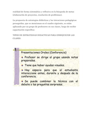 realidad de forma sistemática y reflexiva en la búsqueda de metas
(elaboración de proyectos, resolución de problemas).

La propuesta de estrategias didácticas y las inte nciones pedagógicas
perseguidas, que se mencionan en el cuadro siguiente, se están
aplicando por un grupo de profesores en sus clases, luego de recibir
capacitación específica:

TIPOS DE ESTRATEGIAS DIDACTICAS PARA ENRIQUECER LAS
CLASES:
 