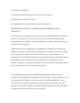 e) Proponer ejemplos

f) Proponer la participación activa en otras tareas.

g) Suscitar un enfoque crítico

h) Comprobar la comprensión de los estudiantes.

ESTRATEGIAS PARA LA FORMACIÓN PROFESIONAL DEL
DOCENTE

Una mirada a las políticas educativas que se implementan en América
Latina nos llevan a revisar los acuerdos de carácter internacional,
principalmente, aquellos que han definido las Reformas Educativas en
países como el nuestro.

Como parte de los compromisos emitidos en el Marco de Acción de
Dakar se rarifica la posición de “mejorar la condición social, el ánimo
y la competencia profesional de los docentes” . Esto plantea a la
formación inicial del docentado y el fortalecimiento profesional como
prioridades, para avanzar hacia la meta de una “Educación para
Todos”, además, se ha puesto énfasis en el tema de la voluntad política
para el desarrollo de los planes nacionales.




En la región, los procesos de Reformas Educativas que están en
marcha han incluido este compromiso como parte de sus objetivos. En
la evaluación de Dakar se advierte que las políticas públicas sobre
docencia -no en todos los países- no han sido concertadas. En este
marco, se ha venido dando una participación docente preestablecida y
marginal a las definiciones de las políticas.
 