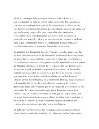 El rol y la sinergia del sujeto mediador entre la política y la
materialización de ésta no fueron suficientemente dimensionados,
tampoco se consideró la magnitud de lo que suponía influir en las
instituciones de formación inicial para producir cambios que permitan
lograr docentes preparados para responder a las exigencias
“racionales” de la transformación educativa. Esta situación ha
generado una actitud crítica, y en ocasiones una resistencia violenta,
pese a que la formación inicial y la formación permanente, son
consideradas como acciones que demandan renovación.

En relación a la formación docente, “si uno revisa los avances de las
últimas décadas en materia de desarrollo profesional de los docentes,
así como las tareas pendientes, puede observarse que los elementos
claves de discusión en este campo están en la agenda de muchos países
de América Latina, sea a través de reformas de las instituciones de
formación inicial, de fortalecimiento de los sistemas de forma ción
permanente centrados en la escuela o por la vía de nuevas fórmulas
que permitan mejorar las condiciones laborales de los docentes”
(Ávalos 2001). Encontramos, en la dimensión técnica, baja relación de
la formación inicial con la realidad de los centro s y de las aulas,
generando como consecuencia que no se responda efectivamente a las
exigencias de la transformación educativa. Los esfuerzos se han
concentrado en los recursos o medios más que en las personas, por
ejemplo, la formulación de nuevos planes de estudio para mejorar la
calidad de los centros y los insuficientes niveles educativos que
registran los postulantes para la formación docente.

En esta nueva estructura se fue trabajando en dos dimensiones, el
plano institucional administrativo y el plan o curricular, bajo nuevas
 