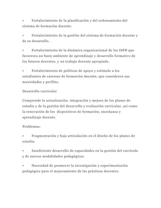•    Fortalecimiento de la planificación y del ordenamiento del
sistema de formación docente.

•    Fortalecimiento de la gestión del sistema de formación docente y
de su desarrollo.

•    Fortalecimiento de la dinámica organizacional de los ISFD que
favorezca un buen ambiente de aprendizaje y desarrollo formativo de
los futuros docentes, y un trabajo docente apropiado.

•    Fortalecimiento de políticas de apoyo y estímulo a los
estudiantes de carreras de formación docente, que consideren sus
necesidades y perfiles.

Desarrollo curricular

Comprende la actualización, integración y mejora de los planes de
estudio y de la gestión del desarrollo y evaluación curricular, así como
la renovación de los dispositivos de formación, enseñanza y
aprendizaje docente.

Problemas:

•    Fragmentación y baja articulación en el diseño de los planes de
estudio.

•    Insuficiente desarrollo de capacidades en la gestión del currículo
y de nuevas modalidades pedagógicas.

•    Necesidad de promover la investigación y experimentación
pedagógica para el mejoramiento de las prácticas docentes.
 