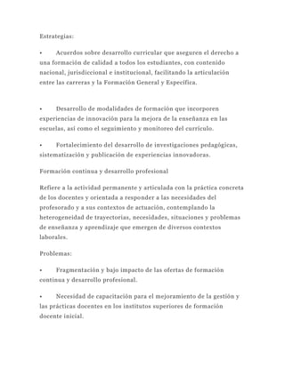 Estrategias:

•     Acuerdos sobre desarrollo curricular que aseguren el derecho a
una formación de calidad a todos los estudiantes, con contenido
nacional, jurisdiccional e institucional, facilitando la articulación
entre las carreras y la Formación General y Específica.



•     Desarrollo de modalidades de formación que incorporen
experiencias de innovación para la mejora de la enseñanza en las
escuelas, así como el seguimiento y monitoreo del currículo.

•     Fortalecimiento del desarrollo de investigaciones pedagógicas,
sistematización y publicación de experiencias innovadoras.

Formación continua y desarrollo profesional

Refiere a la actividad permanente y articulada con la práctica concreta
de los docentes y orientada a respo nder a las necesidades del
profesorado y a sus contextos de actuación, contemplando la
heterogeneidad de trayectorias, necesidades, situaciones y problemas
de enseñanza y aprendizaje que emergen de diversos contextos
laborales.

Problemas:

•     Fragmentación y bajo impacto de las ofertas de formación
continua y desarrollo profesional.

•     Necesidad de capacitación para el mejoramiento de la gestión y
las prácticas docentes en los institutos superiores de formación
docente inicial.
 