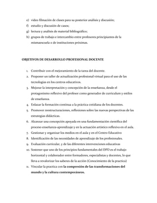 e) video filmación de clases para su posterior análisis y discusión;
  f) estudio y discusión de casos;
  g) lectura y análisis de material bibliográfico;
  h) grupos de trabajo e intercambio entre profesores principiantes de la
     mismaescuela o de instituciones próximas.




OBJETIVOS DE DESARROLLO PROFESIONAL DOCENTE


  1. Contribuir con el mejoramiento de la tarea del docente.
  2. Proponer un taller de actualización profesional virtual para el uso de las
     tecnologías en los centros educativos.
  3. Mejorar la interpretación y concepción de la enseñanza, desde el
     protagonismo reflexivo del profesor como generador de curriculum y estilos
     de enseñanza.
  4. Enlazar la formación continua a la práctica cotidiana de los docentes.
  5. Promover reestructuraciones, reflexiones sobre las nuevas perspectivas de las
     estrategias didácticas.
  6. Alcanzar una concepción apoyada en una fundamentación científica del
     proceso enseñanza-aprendizaje y en la actuación artístico reflexiva en el aula.
  7. Gestionar y organizar los medios en el aula y en el Centro Educativo
  8. Identificación de las necesidades de aprendizaje de los profesionales.
  9. Evaluación curricular, y de las diferentes intervenciones educativas
  10. Sostener que uno de los principios fundamentales del DPD es el trabajo
     horizontal y colaborador entre formadores, especialistas y docentes, lo que
     lleva a revalorizar los saberes de la acción (Conocimiento de la practica)
  11. Vincular la practica con la compresión de las transformaciones del
     mundo y la cultura contemporáneos.
 