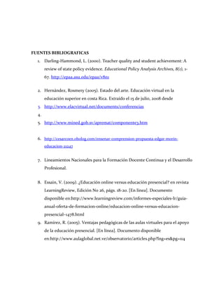 FUENTES BIBLIOGRAFICAS
  1. Darling-Hammond, L. (2000). Teacher quality and student achievement: A
       review of state policy evidence. Educational Policy Analysis Archives, 8(1), 1-
       67. http://epaa.asu.edu/epaa/v8n1


  2. Hernández, Rosmery (2005). Estado del arte. Educación virtual en la
       educación superior en costa Rica. Extraído el 15 de julio, 2008 desde
  3. http://www.elacvirtual.net/documents/conferencias
  4.
  5. http://www.mined.gob.sv/apremat/componente3.htm


  6. http://cesarcoen.obolog.com/ensenar-comprension-propuesta-edgar-morin-
       educacion-21247


  7. Lineamientos Nacionales para la Formación Docente Continua y el Desarrollo
       Profesional.


  8. Essain, V. (2009). ¿Educación online versus educación presencial? en revista
       LearningReview, Edición No 26, págs. 18-20. [En línea]. Documento
       disponible en:http://www.learningreview.com/informes-especiales-lr/guia-
       anual-oferta-de-formacion-online/educacion-online-versus-educacion-
       presencial–1478.html
  9. Ramírez, R. (2005). Ventajas pedagógicas de las aulas virtuales para el apoyo
       de la educación presencial. [En línea]. Documento disponible
       en:http://www.aulaglobal.net.ve/observatorio/articles.php?lng=es&pg=114
 