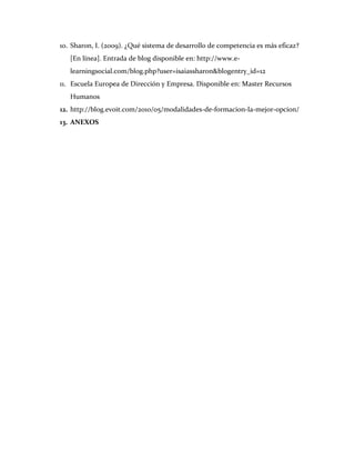 10. Sharon, I. (2009). ¿Qué sistema de desarrollo de competencia es más eficaz?
   [En línea]. Entrada de blog disponible en: http://www.e-
   learningsocial.com/blog.php?user=isaiassharon&blogentry_id=12
11. Escuela Europea de Dirección y Empresa. Disponible en: Master Recursos
   Humanos
12. http://blog.evoit.com/2010/05/modalidades-de-formacion-la-mejor-opcion/
13. ANEXOS
 
