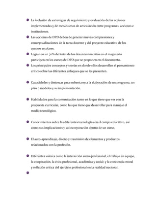 La inclusión de estrategias de seguimiento y evaluación de las acciones
implementadas y de mecanismos de articulación entre programas, acciones e
instituciones.
Las acciones de DPD deben de generar nuevas compresiones y
conceptualizaciones de la tarea docente y del proyecto educativo de los
centros escolares.
Lograr en un 70% del total de los docentes inscritos en el magisterio
participen en los cursos de DPD que se proponen en el documento.
Los principales conceptos y teorías en donde ellos desarrollen el pensamiento
crítico sobre las diferentes enfoques que se les presenten.


Capacidades y destrezas para enfrentarse a la elaboración de un programa, un
plan o modelos y su implementación.


Habilidades para la comunicación tanto en lo que tiene que ver con la
propuesta curricular, como las que tiene que desarrollar para manejar el
medio tecnológico.


Conocimientos sobre las diferentes tecnologías en el campo educativo, así
como sus implicaciones y su incorporación dentro de un curso.


El auto-aprendizaje, diseño y trasmisión de elementos y productos
relacionados con la profesión.


Diferentes valores como la interacción socio-profesional, el trabajo en equipo,
la cooperación, la ética profesional, académica y social; y la conciencia moral
y reflexión crítica del ejercicio profesional en la realidad nacional.
 