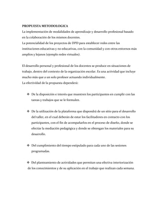 PROPUESTA METODOLOGICA
La implementación de modalidades de aprendizaje y desarrollo profesional basado
en la colaboración de los mismos docentes.
La potencialidad de los proyectos de DPD para establecer redes entre las
instituciones educativas y no educativas, con la comunidad y con otros entornos más
amplios y lejanos (ejemplo redes virtuales).


El desarrollo personal y profesional de los docentes se produce en situaciones de
trabajo, dentro del contexto de la organización escolar. Es una actividad que incluye
mucho más que a un solo profesor actuando individualmente.
La efectividad de la propuesta dependerá:


    De la disposición e interés que muestren los participantes en cumplir con las
       tareas y trabajos que se le formulen.


    De la utilización de la plataforma que dispondrá de un sitio para el desarrollo
       del taller, en el cual deberán de estar los facilitadores en contacto con los
       participantes, con el fin de acompañarlos en el proceso de diseño, donde se
       efectúe la mediación pedagógica y donde se obtengan los materiales para su
       desarrollo.


    Del cumplimiento del tiempo estipulado para cada uno de las sesiones
       programadas.


    Del planteamiento de actividades que permitan una efectiva interiorización
    de los conocimientos y de su aplicación en el trabajo que realizan cada semana.
 