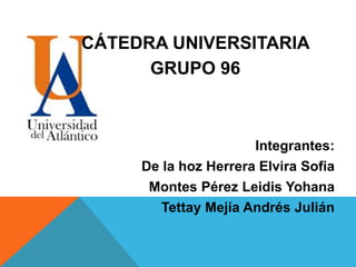 CÁTEDRA UNIVERSITARIA
GRUPO 96
Integrantes:
De la hoz Herrera Elvira Sofia
Montes Pérez Leidis Yohana
Tettay Mejía Andrés Julián
 