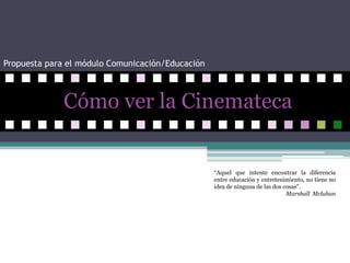 Propuesta para el módulo Comunicación/Educación   Cómo ver la Cinemateca  “Aquel que intente encontrar la diferencia entre educación y entretenimiento, no tiene no idea de ninguna de las dos cosas”. Marshall  Mcluhan  