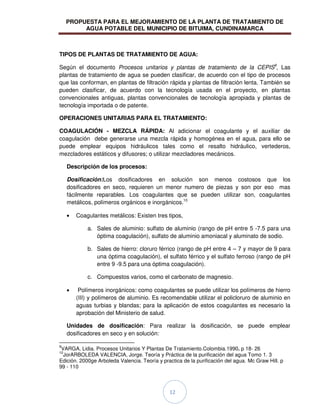 PROPUESTA PARA EL MEJORAMIENTO DE LA PLANTA DE TRATAMIENTO DE
AGUA POTABLE DEL MUNICIPIO DE BITUIMA, CUNDINAMARCA
12
TIPOS DE PLANTAS DE TRATAMIENTO DE AGUA:
Según el documento Procesos unitarios y plantas de tratamiento de la CEPIS9
, Las
plantas de tratamiento de agua se pueden clasificar, de acuerdo con el tipo de procesos
que las conforman, en plantas de filtración rápida y plantas de filtración lenta. También se
pueden clasificar, de acuerdo con la tecnología usada en el proyecto, en plantas
convencionales antiguas, plantas convencionales de tecnología apropiada y plantas de
tecnología importada o de patente.
OPERACIONES UNITARIAS PARA EL TRATAMIENTO:
COAGULACIÓN - MEZCLA RÁPIDA: Al adicionar el coagulante y el auxiliar de
coagulación debe generarse una mezcla rápida y homogénea en el agua, para ello se
puede emplear equipos hidráulicos tales como el resalto hidráulico, vertederos,
mezcladores estáticos y difusores; o utilizar mezcladores mecánicos.
Descripción de los procesos:
Dosificación:Los dosificadores en solución son menos costosos que los
dosificadores en seco, requieren un menor numero de piezas y son por eso mas
fácilmente reparables. Los coagulantes que se pueden utilizar son, coagulantes
metálicos, polímeros orgánicos e inorgánicos.10
Coagulantes metálicos: Existen tres tipos,
a. Sales de aluminio: sulfato de aluminio (rango de pH entre 5 -7.5 para una
óptima coagulación), sulfato de aluminio amoniacal y aluminato de sodio.
b. Sales de hierro: cloruro férrico (rango de pH entre 4 – 7 y mayor de 9 para
una óptima coagulación), el sulfato férrico y el sulfato ferroso (rango de pH
entre 9 -9.5 para una óptima coagulación).
c. Compuestos varios, como el carbonato de magnesio.
Polímeros inorgánicos: como coagulantes se puede utilizar los polímeros de hierro
(III) y polímeros de aluminio. Es recomendable utilizar el policloruro de aluminio en
aguas turbias y blandas; para la aplicación de estos coagulantes es necesario la
aprobación del Ministerio de salud.
Unidades de dosificación: Para realizar la dosificación, se puede emplear
dosificadores en seco y en solución:
9
VARGA, Lidia. Procesos Unitarios Y Plantas De Tratamiento.Colombia.1990. p 18- 26
10
JorARBOLEDA VALENCIA, Jorge. Teoría y Práctica de la purificación del agua Tomo 1. 3
Edición. 2000ge Arboleda Valencia. Teoría y practica de la purificación del agua. Mc Graw Hill. p
99 - 110
 