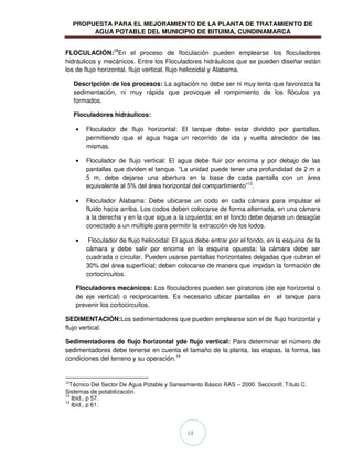 PROPUESTA PARA EL MEJORAMIENTO DE LA PLANTA DE TRATAMIENTO DE
AGUA POTABLE DEL MUNICIPIO DE BITUIMA, CUNDINAMARCA
14
FLOCULACIÓN:12
En el proceso de floculación pueden emplearse los floculadores
hidráulicos y mecánicos. Entre los Floculadores hidráulicos que se pueden diseñar están
los de flujo horizontal, flujo vertical, flujo helicoidal y Alabama.
Descripción de los procesos: La agitación no debe ser ni muy lenta que favorezca la
sedimentación, ni muy rápida que provoque el rompimiento de los flóculos ya
formados.
Floculadores hidráulicos:
Floculador de flujo horizontal: El tanque debe estar dividido por pantallas,
permitiendo que el agua haga un recorrido de ida y vuelta alrededor de las
mismas.
Floculador de flujo vertical: El agua debe fluir por encima y por debajo de las
pantallas que dividen el tanque. “La unidad puede tener una profundidad de 2 m a
5 m, debe dejarse una abertura en la base de cada pantalla con un área
equivalente al 5% del área horizontal del compartimiento”13
.
Floculador Alabama: Debe ubicarse un codo en cada cámara para impulsar el
fluido hacia arriba. Los codos deben colocarse de forma alternada, en una cámara
a la derecha y en la que sigue a la izquierda; en el fondo debe dejarse un desagüe
conectado a un múltiple para permitir la extracción de los lodos.
Floculador de flujo helicoidal: El agua debe entrar por el fondo, en la esquina de la
cámara y debe salir por encima en la esquina opuesta; la cámara debe ser
cuadrada o circular. Pueden usarse pantallas horizontales delgadas que cubran el
30% del área superficial; deben colocarse de manera que impidan la formación de
cortocircuitos.
Floculadores mecánicos: Los floculadores pueden ser giratorios (de eje horizontal o
de eje vertical) o reciprocantes. Es necesario ubicar pantallas en el tanque para
prevenir los cortocircuitos.
SEDIMENTACIÓN:Los sedimentadores que pueden emplearse son el de flujo horizontal y
flujo vertical.
Sedimentadores de flujo horizontal yde flujo vertical: Para determinar el número de
sedimentadores debe tenerse en cuenta el tamaño de la planta, las etapas, la forma, las
condiciones del terreno y su operación.14
12
Técnico Del Sector De Agua Potable y Saneamiento Básico RAS – 2000. SeccionII. Título C.
Sistemas de potabilización.
13
Ibíd., p 57.
14
Ibíd., p 61.
 