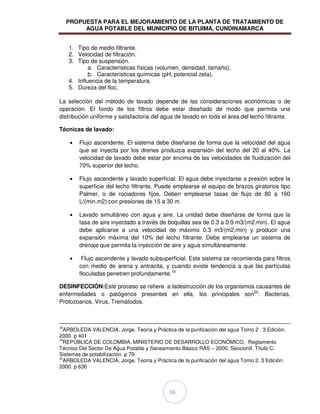 PROPUESTA PARA EL MEJORAMIENTO DE LA PLANTA DE TRATAMIENTO DE
AGUA POTABLE DEL MUNICIPIO DE BITUIMA, CUNDINAMARCA
16
1. Tipo de medio filtrante.
2. Velocidad de filtración.
3. Tipo de suspensión.
a. Características físicas (volumen, densidad, tamaño).
b. Características químicas (pH, potencial zeta).
4. Influencia de la temperatura.
5. Dureza del floc.
La selección del método de lavado depende de las consideraciones económicas o de
operación. El fondo de los filtros debe estar diseñado de modo que permita una
distribución uniforme y satisfactoria del agua de lavado en toda el área del lecho filtrante.
Técnicas de lavado:
Flujo ascendente. El sistema debe diseñarse de forma que la velocidad del agua
que se inyecta por los drenes produzca expansión del lecho del 20 al 40%. La
velocidad de lavado debe estar por encima de las velocidades de fluidización del
70% superior del lecho.
Flujo ascendente y lavado superficial. El agua debe inyectarse a presión sobre la
superficie del lecho filtrante. Puede emplearse el equipo de brazos giratorios tipo
Palmer, o de rociadores fijos. Deben emplearse tasas de flujo de 80 a 160
L/(min.m2) con presiones de 15 a 30 m.
Lavado simultáneo con agua y aire. La unidad debe diseñarse de forma que la
tasa de aire inyectado a través de boquillas sea de 0.3 a 0.9 m3/(m2.min). El agua
debe aplicarse a una velocidad de máximo 0.3 m3/(m2.min) y producir una
expansión máxima del 10% del lecho filtrante. Debe emplearse un sistema de
drenaje que permita la inyección de aire y agua simultáneamente.
Flujo ascendente y lavado subsuperficial. Este sistema se recomienda para filtros
con medio de arena y antracita, y cuando existe tendencia a que las partículas
floculadas penetren profundamente.19
DESINFECCIÓN:Este proceso se refiere a ladestrucción de los organismos causantes de
enfermedades o patógenos presentes en ella, los principales son20
: Bacterias,
Protozoarios, Virus, Tremátodos.
18
ARBOLEDA VALENCIA, Jorge. Teoría y Práctica de la purificación del agua Tomo 2 . 3 Edición.
2000. p 401
19
REPÚBLICA DE COLOMBIA, MINISTERIO DE DESARROLLO ECONÓMICO. Reglamento
Técnico Del Sector De Agua Potable y Saneamiento Básico RAS – 2000. SeccionII. Título C.
Sistemas de potabilización. p 79.
20
ARBOLEDA VALENCIA, Jorge. Teoría y Práctica de la purificación del agua Tomo 2. 3 Edición.
2000. p 636
 