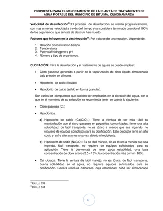 PROPUESTA PARA EL MEJORAMIENTO DE LA PLANTA DE TRATAMIENTO DE
AGUA POTABLE DEL MUNICIPIO DE BITUIMA, CUNDINAMARCA
17
Velocidad de desinfección21
:El proceso de desinfección se realiza progresivamente,
con mas o menos velocidad a través del tiempo y se considera terminado cuando el 100%
de los organismos que se trata de destruir han muerto.
Factores que influyen en la desinfección22
: Por tratarse de una reacción, depende de:
1. Relación concentración-tiempo
2. Temperatura
3. Potencial hidrogeno o pH
4. Número y tipo de organismos.
CLORACIÓN: Para la desinfección y el tratamiento de aguas se puede emplear:
Cloro gaseoso generado a partir de la vaporización de cloro líquido almacenado
bajo presión en cilindros
Hipoclorito de sodio (líquido)
Hipoclorito de calcio (sólido en forma granular).
Son varios los compuestos que pueden ser empleados en la cloración del agua, por lo
que en el momento de su selección se recomienda tener en cuenta lo siguiente:
Cloro gaseoso (Cl2)
Hipocloritos:
a) Hipoclorito de calcio (Ca(ClO)2): Tiene la ventaja de ser más fácil su
manipulación que el cloro gaseoso en pequeñas comunidades, tiene una alta
solubilidad, de fácil transporte, no es tóxico a menos que sea ingerido, no
requiere de equipos complejos para su dosificación. Este producto tiene un alto
costo y sufre alteraciones una vez abierto el recipiente.
b) Hipoclorito de sodio (NaClO): Es de fácil manejo, no es tóxico a menos que sea
ingerido, fácil transporte, no requiere de equipos sofisticados para su
aplicación. Tiene la desventaja de tener poca estabilidad, una baja
concentración de cloro activo (2.5 - 15%, la concentración más común 10%).
Cal clorada: Tiene la ventaja de fácil manejo, no es tóxica, de fácil transporte,
buena solubilidad en el agua, no requiere equipos sofisticados para su
dosificación. Genera residuos calcáreos, baja estabilidad, debe ser almacenado
21
Ibíd., p 639
22
Ibíd., p 641
 