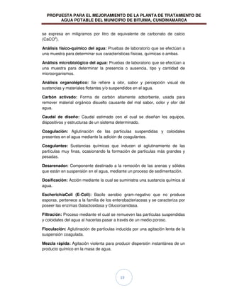 PROPUESTA PARA EL MEJORAMIENTO DE LA PLANTA DE TRATAMIENTO DE
AGUA POTABLE DEL MUNICIPIO DE BITUIMA, CUNDINAMARCA
19
se expresa en miligramos por litro de equivalente de carbonato de calcio
(CaCO3
).
Análisis físico-químico del agua: Pruebas de laboratorio que se efectúan a
una muestra para determinar sus características físicas, químicas o ambas.
Análisis microbiológico del agua: Pruebas de laboratorio que se efectúan a
una muestra para determinar la presencia o ausencia, tipo y cantidad de
microorganismos.
Análisis organoléptico: Se refiere a olor, sabor y percepción visual de
sustancias y materiales flotantes y/o suspendidos en el agua.
Carbón activado: Forma de carbón altamente adsorbente, usada para
remover material orgánico disuelto causante del mal sabor, color y olor del
agua.
Caudal de diseño: Caudal estimado con el cual se diseñan los equipos,
dispositivos y estructuras de un sistema determinado.
Coagulación: Aglutinación de las partículas suspendidas y coloidales
presentes en el agua mediante la adición de coagulantes.
Coagulantes: Sustancias químicas que inducen el aglutinamiento de las
partículas muy finas, ocasionando la formación de partículas más grandes y
pesadas.
Desarenador: Componente destinado a la remoción de las arenas y sólidos
que están en suspensión en el agua, mediante un proceso de sedimentación.
Dosificación: Acción mediante la cual se suministra una sustancia química al
agua.
EscherichiaColi (E-Coli): Bacilo aerobio gram-negativo que no produce
esporas, pertenece a la familia de los enterobacteriaceas y se caracteriza por
poseer las enzimas Galactosidasa y Glucoroanidasa.
Filtración: Proceso mediante el cual se remueven las partículas suspendidas
y coloidales del agua al hacerlas pasar a través de un medio poroso.
Floculación: Aglutinación de partículas inducida por una agitación lenta de la
suspensión coagulada.
Mezcla rápida: Agitación violenta para producir dispersión instantánea de un
producto químico en la masa de agua.
 