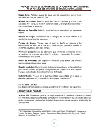PROPUESTA PARA EL MEJORAMIENTO DE LA PLANTA DE TRATAMIENTO DE
AGUA POTABLE DEL MUNICIPIO DE BITUIMA, CUNDINAMARCA
20
Mezcla lenta: Agitación suave del agua con los coagulantes, con el fin de
favorecer la formación de los flóculos.
Número de Froude: Relación entre las fuerzas inerciales y la fuerza de
gravedad. Fr = V2/ (L*g) donde V es la velocidad, L la longitud característica y
g la constante de la gravedad.
Número de Reynolds: Relación entre las fuerzas inerciales y las fuerzas de
fricción.
Pérdida de carga: Disminución de la energía de un fluido debido a la
resistencia que encuentra a su paso.
Período de diseño: Tiempo para el cual se diseña un sistema o los
componentes de éste, en el cual su(s) capacidad(es) permite(n) atender la
demanda proyectada para este tiempo.
Prueba de jarras: Ensayo de laboratorio que simula las condiciones en que
se realizan los procesos de oxidación química, coagulación, floculación y
sedimentación en la planta.
Punto de muestreo: Sitio específico destinado para tomar una muestra
representativa del cuerpo de agua.
Resalto hidráulico: Discontinuidad de la superficie del agua en la cual el flujo
pasa de una manera abrupta de un régimen rápido (supercrítico) a un régimen
tranquilo (subcrítico) y depende del número de Froude.
Sedimentación: Proceso en el cual los sólidos suspendidos en el agua se
decantan por gravedad, previa adición de químicos coagulantes.27
5.3 MARCO LEGAL:
Las disposiciones legales nacionales aplicables al proyecto son las siguientes:
CONSTITUCIÓN POLITICA
Artículo 366. El bienestar general y el mejoramiento de la calidad de vida de la población
son finalidades sociales del Estado. Será objetivo fundamental de su actividad la solución
de las necesidades insatisfechas de salud, de educación, de saneamiento ambiental y de
agua potable.
27
REPÚBLICA DE COLOMBIA, MINISTERIO DE DESARROLLO ECONÓMICO. Reglamento
Técnico Del Sector De Agua Potable y Saneamiento Básico RAS – 2000. SeccionII. Título C.
Sistemas de potabilización., p 7.
 