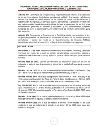 PROPUESTA PARA EL MEJORAMIENTO DE LA PLANTA DE TRATAMIENTO DE
AGUA POTABLE DEL MUNICIPIO DE BITUIMA, CUNDINAMARCA
21
Artículo 367. La ley fijará las competencias y responsabilidades relativas a la prestación
de los servicios públicos domiciliarios, su cobertura, calidad y financiación, y el régimen
tarifario que tendrá en cuenta además de los criterios de costos, los de solidaridad y
redistribución de ingresos.Los servicios públicos domiciliarios se prestarán directamente
por cada municipio cuando las características técnicas y económicas del servicio y las
conveniencias generales lo permitan y aconsejen, y los departamentos cumplirán
funciones de apoyo y coordinación.La ley determinará las entidades competentes para
fijar las tarifas.
Artículo 370. Corresponde al Presidente de la República señalar, con sujeción a la ley,
las políticas generales de administración y control de eficiencia de los servicios públicos
domiciliarios y ejercer por medio de la Superintendencia de Servicios Públicos
Domiciliarios, el control, la inspección y vigilancia de las entidades que los presten.
RECURSO AGUA
Resolución 2115 de 2007. Resolución del Ministerio de Ambiente, Vivienda y Desarrollo
Territorial por medio de la cual se señalan características, instrumentos básicos y
frecuencias del sistema de control y vigilancia para la calidad del agua para consumo
humano.
Decreto 1575 de 2007. Decreto del Ministerio de Protección Social por el cual se
establece el sistema para la protección y control de la calidad del agua para consumo
humano.
Decreto 1541 de 1978. Por el cual se reglamenta la Parte III del Libro II del Decreto - Ley
2811 de 1974: "De las aguas no marítimas" y parcialmente la Ley 23 de 1973.
Decreto 3930 de 2010. Por el cual se reglamenta parcialmente el Título I de la Ley 9ª de
1979, así como el Capítulo II del Título VI -Parte III- Libro II del Decreto-ley 2811 de 1974
en cuanto a usos del agua y residuos líquidos y se dictan otras disposiciones.
Ley 373 de 1997. Por la cual se establece el programa para el uso eficiente y ahorro del
agua. Modificada por la Ley 812 de 2003, publicada en el Diario Oficial No. 45.231, de 27
de junio de 2003, "Por la cual se aprueba el Plan Nacional de Desarrollo 2003-2006, hacia
un Estado comunitario".
Decreto 155 de 2004. Por el cual se reglamenta el artículo 43 de la Ley 99 de 1993 sobre
tasas por utilización de aguas y se adoptan otras disposiciones.
Decreto 4742 de 2005. Por el cual se modifica el artículo 12 del Decreto 155 de 2004
mediante el cual se reglamenta el artículo 43 de la Ley 99 de 1993 sobre tasas por
utilización de aguas.
 