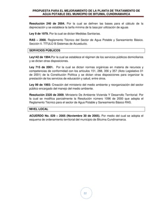 PROPUESTA PARA EL MEJORAMIENTO DE LA PLANTA DE TRATAMIENTO DE
AGUA POTABLE DEL MUNICIPIO DE BITUIMA, CUNDINAMARCA
22
Resolución 240 de 2004. Por la cual se definen las bases para el cálculo de la
depreciación y se establece la tarifa mínima de la tasa por utilización de aguas
Ley 9 de 1979. Por la cual se dictan Medidas Sanitarias.
RAS – 2000. Reglamento Técnico del Sector de Agua Potable y Saneamiento Básico.
Sección II. TÍTULO B Sistemas de Acueducto.
SERVICIOS PÚBLICOS
Ley142 de 1994.Por la cual se establece el régimen de los servicios públicos domiciliarios
y se dictan otras disposiciones.
Ley 715 de 2001. Por la cual se dictan normas orgánicas en materia de recursos y
competencias de conformidad con los artículos 151, 288, 356 y 357 (Acto Legislativo 01
de 2001) de la Constitución Política y se dictan otras disposiciones para organizar la
prestación de los servicios de educación y salud, entre otros.
Ley 99 de 1993: Creación del ministerio del medio ambiente y reorganización del sector
público encargado del manejo del medio ambiente.
Resolución 2320 de 2009, Ministerio De Ambiente Vivienda Y Desarrollo Territorial: Por
la cual se modifica parcialmente la Resolución número 1096 de 2000 que adopta el
Reglamento Técnico para el sector de Agua Potable y Saneamiento Básico RAS.
NIVEL LOCAL
ACUERDO No. 029 – 2005 (Noviembre 30 de 2005). Por medio del cual se adopta el
esquema de ordenamiento territorial del municipio de Bituima Cundinamarca.
 