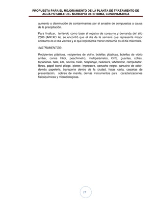 PROPUESTA PARA EL MEJORAMIENTO DE LA PLANTA DE TRATAMIENTO DE
AGUA POTABLE DEL MUNICIPIO DE BITUIMA, CUNDINAMARCA
27
aumento o disminución de contaminantes por el arrastre de compuestos a causa
de la precipitación.
Para finalizar, teniendo como base el registro de consumo y demanda del año
2008 (ANEXO A), se encontró que el día de la semana que representa mayor
consumo es el día viernes y el que representa menor consumo es el día miércoles.
INSTRUMENTOS:
Recipientes plásticos, recipientes de vidrio, botellas plásticas, botellas de vidrio
ámbar, conos Inhof, peachímetro, multiparámetro, GPS, guantes, cofias,
tapabocas, bata, kits, nevera, hielo, hospedaje, beackers, laboratorio, computador,
libros, papel bond pliego, plotter, impresora, cartucho negro, cartucho de color,
demás papelería, transporte dentro de la ciudad, hojas carta, carpetas de
presentación, sobres de manila, demás instrumentos para caracterizaciones
fisicoquímicas y microbiológicas.
 
