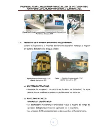 PROPUESTA PARA EL MEJORAMIENTO DE LA PLANTA DE TRATAMIENTO DE
AGUA POTABLE DEL MUNICIPIO DE BITUIMA, CUNDINAMARCA
32
7.1.3 Inspección de la Planta de Tratamiento de Agua Potable:
Durante la inspección a la PTAP se definieron los siguientes hallazgos a mejorar
en la planta de tratamiento de agua potable:
a) ASPECTOS OPERATIVOS:
• Ausencia de un operario permanente en la planta de tratamiento de agua
potable, lo que puede estar generando problemas en las unidades.
b) ASPECTOS TECNICOS:
UNIDADES Y DISPOSITIVOS:
• Los dosificadores funcionan por temporadas ya que la mayoría del tiempo de
operación de la planta permaneces taponados por el coagulante.
• Las unidades de filtración adicionales no se encuentran en funcionamiento.
Figura 7,8,9: Equipos usados para la caracterización fisicoquímica.
Fuente: las Autoras. 2011
Figura 10: Cercamiento de la PTAP.
Fuente: las Autoras. 2011
Figura 11: Distribución general de la PTAP.
Fuente: las Autoras. 2011
 