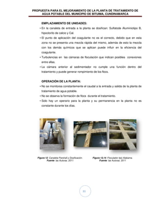 PROPUESTA PARA EL MEJORAMIENTO DE LA PLANTA DE TRATAMIENTO DE
AGUA POTABLE DEL MUNICIPIO DE BITUIMA, CUNDINAMARCA
33
EMPLAZAMIENTO DE UNIDADES:
• En la canaleta de entrada a la planta se dosifican: Sulfatode Aluminiotipo B,
hipoclorito de calcio y Cal.
• El punto de aplicación del coagulante no es el correcto, debido que en esta
zona no se presenta una mezcla rápida del mismo, además de esto la mezcla
con los demás químicos que se aplican puede influir en la eficiencia del
coagulante.
• Turbulencias en las cámaras de floculación que indican posibles conexiones
entre ellas.
• La cámara anterior al sedimentador no cumple una función dentro del
tratamiento y puede generar rompimiento de los flocs.
OPERACIÓN DE LA PLANTA:
• No se monitorea constantemente el caudal a la entrada y salida de la planta de
tratamiento de agua potable.
• No se observa la formación de flocs durante el tratamiento.
• Solo hay un operario para la planta y su permanencia en la planta no es
constante durante los días.
Figura 12: Canaleta Parshall y Dosificación.
Fuente: las Autoras. 2011
Figura 13,14: Floculador tipo Alabama.
Fuente: las Autoras. 2011
 
