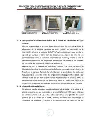 PROPUESTA PARA EL MEJORAMIENTO DE LA PLANTA DE TRATAMIENTO DE
AGUA POTABLE DEL MUNICIPIO DE BITUIMA, CUNDINAMARCA
34
7.1.4 Recopilación de información técnica de la Planta de Tratamiento de Agua
Potable:
Gracias al personal de la empresa de servicios públicos del municipio y al jefe de
planeación de la alcaldía municipal se pudo realizar un compendio de la
información referente al rediseño de la PTAP del municipio, con base en ello se
apreció que aunque se contó con los datos básicos, algunos de ellos no son
confiables tales como: el caudal en temporadas de invierno y verano, la tasa de
crecimiento poblacional, los porcentajes de remoción y el diseño de las unidades
en función de los parámetros más críticos a disminuir.
Además de esto el rediseño se realizó con base en una fuente de agua (Río
Contador) diferente a la actual (quebrada el silencio),no cumple con el número de
Froude en la canaleta Parshall, la velocidad con la que trabajan los codos del
floculador no se encuentra dentro del rango establecido según el RAS 2000, y por
últimoa causa de que han existido varias modificaciones en el RAS 2000, es
necesario recalcular el caudal de diseño que según la Resolución 2320/09, la
dotación máxima para el municipio de Bituima- Cundinamarca es de 90L/hab-día.
7.1.5 Caracterización del efluente:
De acuerdo con los aforos de caudal realizados a la entrada y a la salida de la
planta, se cuenta con que esta recibe en la canaleta Parshall 3,5 L/s y en el tanque
de almacenamiento 3,3 L/s, estos datos representan una pérdida de caudal
general del 5,7% dentro de la PTAP, teniendo en cuenta esta información se
analizaron 18 muestras (3 réplicas a la entrada/salida de cada una de las
Figura 15: Sedimentación.
Fuente: las Autoras. 2011
Figura 16: Sedimentador.
Fuente: las Autoras. 2011
Figura 17: Filtros II.
Fuente: las Autoras. 2011
 