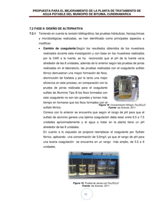 PROPUESTA PARA EL MEJORAMIENTO DE LA PLANTA DE TRATAMIENTO DE
AGUA POTABLE DEL MUNICIPIO DE BITUIMA, CUNDINAMARCA
36
7.2 FASE II: DISEÑO DE ALTERNATIVA
7.2.1 Teniendo en cuenta la revisión bibliográfica, las pruebas hidráulicas, fisicoquímicas
y microbiológicas realizadas, se han identificado como principales aspectos a
modificar:
Cambio de coagulante:Según los resultados obtenidos de los muestreos
realizados durante esta investigación y con base en los muestreos realizados
por la CAR a la fuente, se ha reconocido que el pH de la fuente varía
alrededor de las 8 unidades, además de lo anterior según las pruebas de jarras
realizadas en el laboratorio, las pruebas realizadas con el coagulante sulfato
férrico demuestran una mayor formación de flocs,
disminución de fosfatos y por lo tanto una mejor
eficiencia en este proceso, en comparación con la
prueba de jarras realizada para el coagulante
sulfato de Aluminio Tipo B los flocs formados con
este coagulante no son tan grandes y toman más
tiempo en formarse que los flocs formados con el
sulfato férrico.
Conexo con lo anterior se encuentra que según el rango de pH para que el
sulfato de aluminio genere una óptima coagulación debe estar entre 6.5 a 7.5
unidades aproximadamente y el agua a tratar en la planta tiene un pH
alrededor de las 8 unidades.
En cuanto a lo expuesto se propone reemplazar el coagulante por Sulfato
férrico, aplicando una concentración de 5,0mg/l; ya que el rango de pH para
una buena coagulación se encuentra en un rango más amplio, de 5.5 a 9
unidades.
Figura 19: Prueba de Jarras con Fe2(SO4)3
Fuente: las Autoras. 2011
Figura 18: Concentración 65mg/L Fe2(SO4)3
Fuente: las Autoras. 2011
 