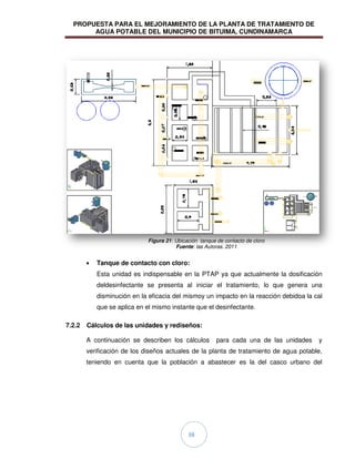 PROPUESTA PARA EL MEJORAMIENTO DE LA PLANTA DE TRATAMIENTO DE
AGUA POTABLE DEL MUNICIPIO DE BITUIMA, CUNDINAMARCA
38
Tanque de contacto con cloro:
Esta unidad es indispensable en la PTAP ya que actualmente la dosificación
deldesinfectante se presenta al iniciar el tratamiento, lo que genera una
disminución en la eficacia del mismoy un impacto en la reacción debidoa la cal
que se aplica en el mismo instante que el desinfectante.
7.2.2 Cálculos de las unidades y rediseños:
A continuación se describen los cálculos para cada una de las unidades y
verificación de los diseños actuales de la planta de tratamiento de agua potable,
teniendo en cuenta que la población a abastecer es la del casco urbano del
TANQUE DE
CONTACTO DE
CLORO
Figura 21: Ubicación tanque de contacto de cloro
Fuente: las Autoras. 2011
 