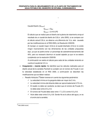 PROPUESTA PARA EL MEJORAMIENTO DE LA PLANTA DE TRATAMIENTO DE
AGUA POTABLE DEL MUNICIPIO DE BITUIMA, CUNDINAMARCA
42
Caudal Diseño (QDiseño)
QDiseño = QMD
QDiseño = 2.410 LPS
El cálculo que se realizó para el diseño de la planta de tratamiento arroja el
resultado de un caudal de diseño de 3,5L/s (año 2005), si se compara con
el cálculo actual 2,5L/s, se observa una diferencia de 1L/s, esto causado
por las modificaciones en el RAS 2000 y la Resolución 2320/09.
Al manejar un caudal mayor (3,5L/s) al caudal diseñado (2.5L/s) no existe
ningún inconveniente con las dimensiones de las unidades propuestas
aquí, ya que se podría tomar un porcentaje de sobredimensionamiento del
40%, pero es necesario disminuir el caudal captado ya que no se estaría
cumpliendo con la resolución 2320/09.
A continuación se realiza el cálculo para cada de las unidades teniendo en
cuenta el caudal de 3,5 L/s
Coagulación – mezcla rápida: Se identificó que los cálculos realizados para el
diseño actual de la canaleta Parshall no cumplen con el número de Froude ni con
la velocidad establecida en el RAS 2000, a continuación se describen las
modificaciones que se deben realizar:
o Resalto hidráulico:36
Deben tenerse en cuenta los siguientes parámetros:
 La velocidad mínima en la garganta debe ser mayor de 2 m/s.
 La velocidad mínima del efluente debe ser aproximadamente 0.75 m/s.
 El resalto no debe ser oscilante; es decir que el número de Froude (Fr)
no debe estar entre 2.5 y 4.5.
 El número de Froude debe estar entre 1.7 y 2.5 o entre 4.5 y 9.0.
 Ha/w debe estar entre 0.4 y 0.8. Donde Ha es la altura del agua y w es
el ancho de la canaleta.
36
RAS 2000 tituloC
 